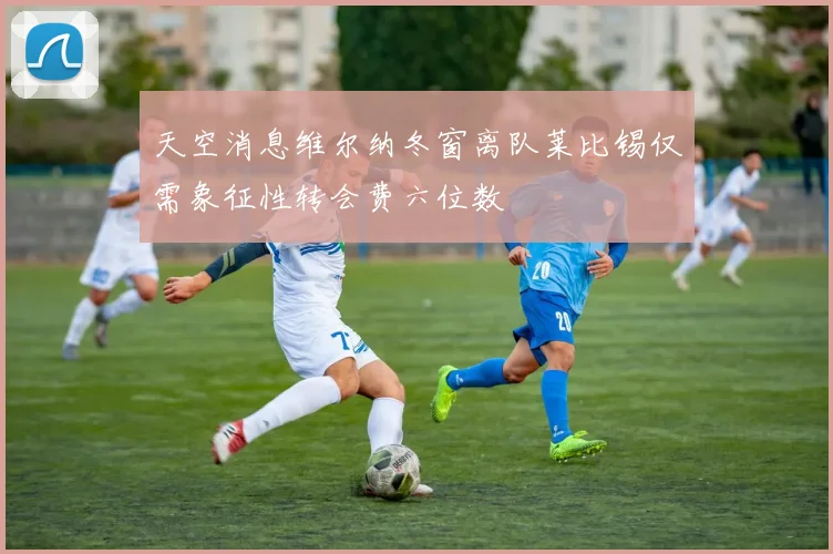 天空消息维尔纳冬窗离队莱比锡仅需象征性转会费六位数