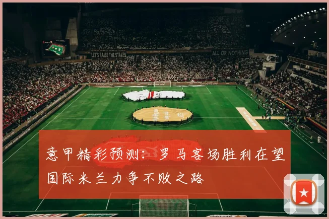 意甲精彩预测：罗马客场胜利在望国际米兰力争不败之路
