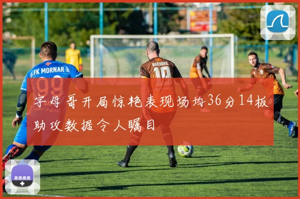 字母哥开局惊艳表现场均36分14板助攻数据令人瞩目