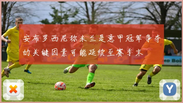 安布罗西尼称米兰是意甲冠军争夺的关键因素可能延续至赛季末