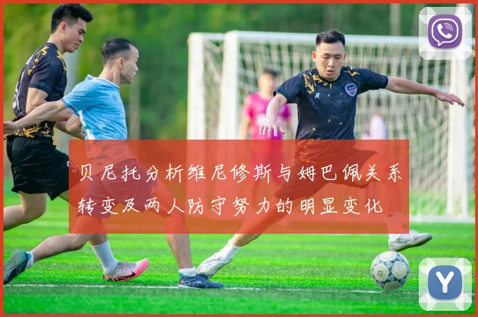 贝尼托分析维尼修斯与姆巴佩关系转变及两人防守努力的明显变化