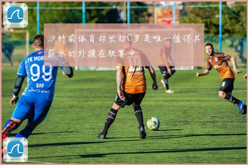 沙特前体育部长称C罗是唯一值得其薪水的外援在联赛中