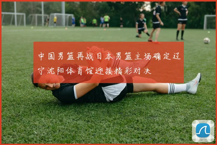 中国男篮再战日本男篮主场确定辽宁沈阳体育馆迎接精彩对决