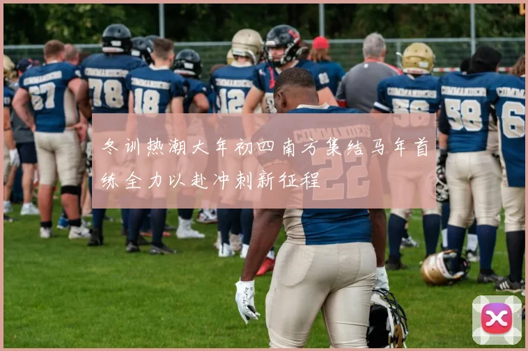 冬训热潮大年初四南方集结马年首练全力以赴冲刺新征程