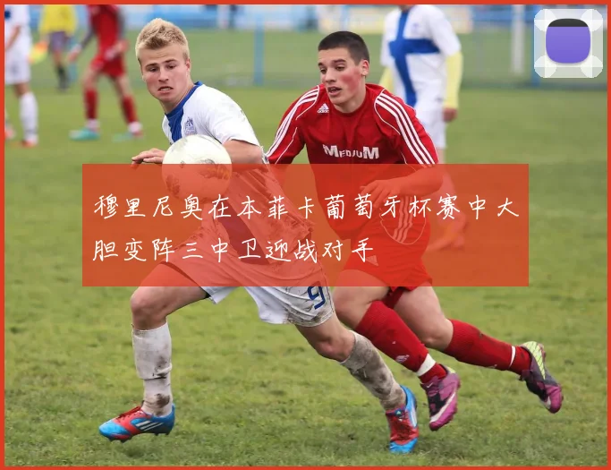 穆里尼奥在本菲卡葡萄牙杯赛中大胆变阵三中卫迎战对手
