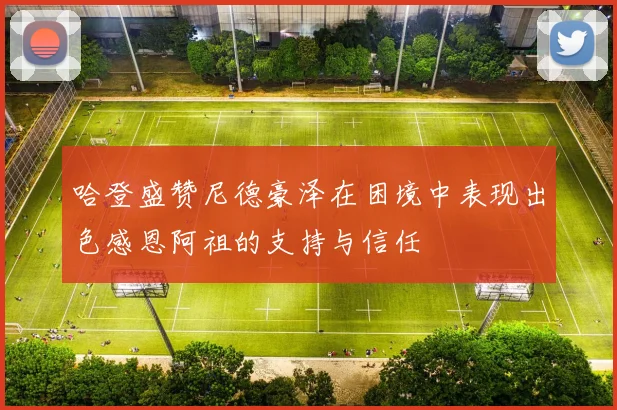 哈登盛赞尼德豪泽在困境中表现出色感恩阿祖的支持与信任
