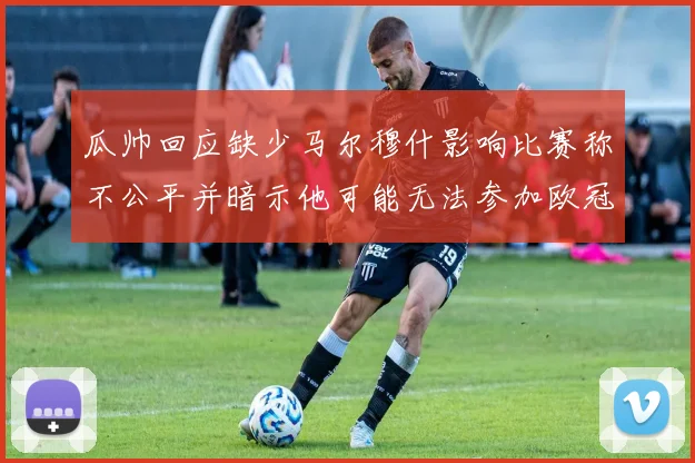 瓜帅回应缺少马尔穆什影响比赛称不公平并暗示他可能无法参加欧冠