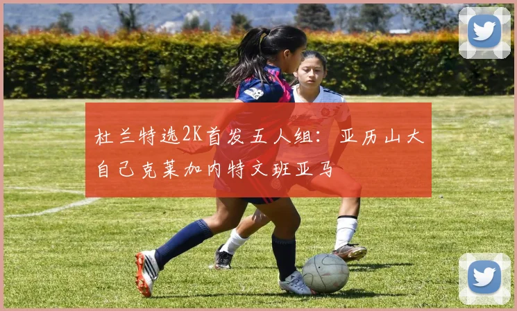 杜兰特选2K首发五人组：亚历山大自己克莱加内特文班亚马
