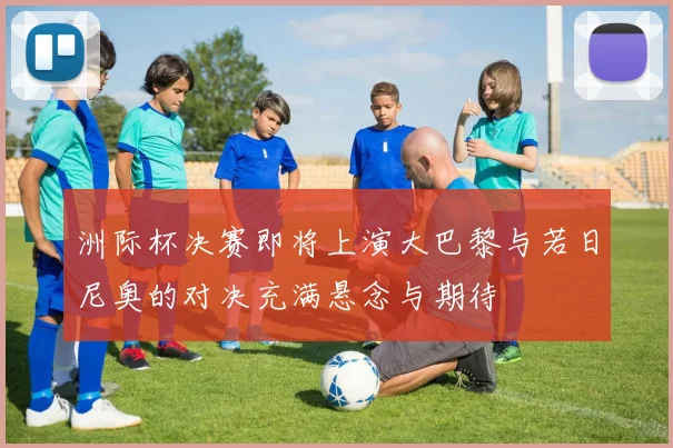洲际杯决赛即将上演大巴黎与若日尼奥的对决充满悬念与期待