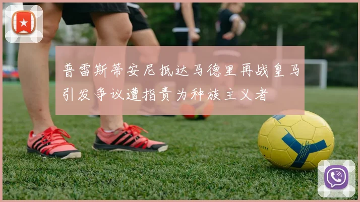 普雷斯蒂安尼抵达马德里再战皇马引发争议遭指责为种族主义者