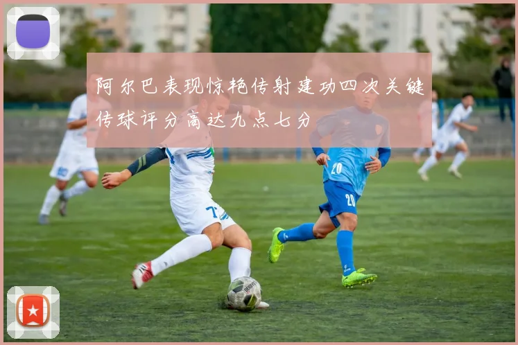 阿尔巴表现惊艳传射建功四次关键传球评分高达九点七分