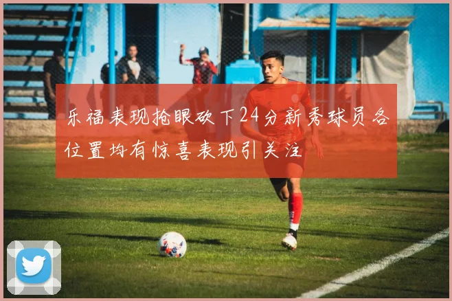乐福表现抢眼砍下24分新秀球员各位置均有惊喜表现引关注