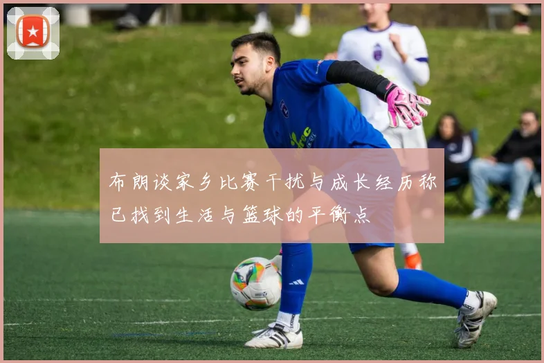 布朗谈家乡比赛干扰与成长经历称已找到生活与篮球的平衡点